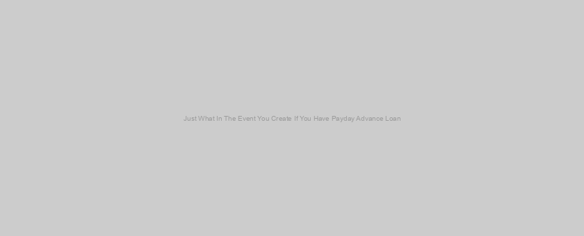 Just What In The Event You Create If You Have Payday Advance Loan?